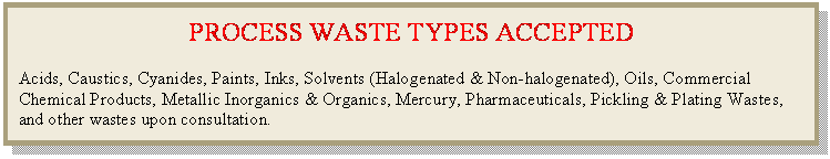 Text Box: PROCESS WASTE TYPES ACCEPTED

Acids, Caustics, Cyanides, Paints, Inks, Solvents (Halogenated & Non-halogenated), Oils, Commercial Chemical Products, Metallic Inorganics & Organics, Mercury, Pharmaceuticals, Pickling & Plating Wastes, and other wastes upon consultation.
