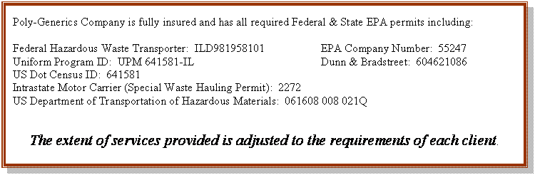 Text Box: Poly-Generics Company is fully insured and has all required Federal & State EPA permits including:

Federal Hazardous Waste Transporter:  ILD981958101		EPA Company Number:  55247
Uniform Program ID:  UPM 641581-IL				Dunn & Bradstreet:  604621086
US Dot Census ID:  641581	
Intrastate Motor Carrier (Special Waste Hauling Permit):  2272
US Department of Transportation of Hazardous Materials:  061608 008 021Q	


The extent of services provided is adjusted to the requirements of each client.  

